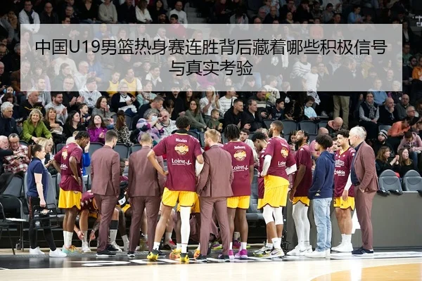 中国U19男篮热身赛连胜背后藏着哪些积极信号与真实考验